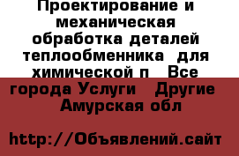 Проектирование и механическая обработка деталей теплообменника  для химической п - Все города Услуги » Другие   . Амурская обл.